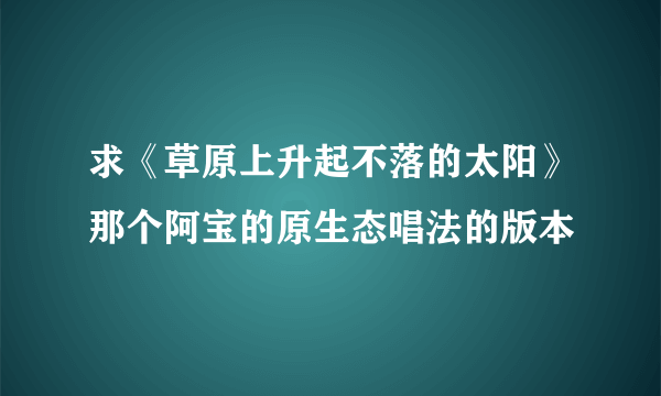 求《草原上升起不落的太阳》那个阿宝的原生态唱法的版本