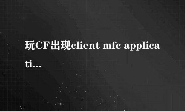 玩CF出现client mfc application未响应是怎么回事？以前都没事，好像是最近更