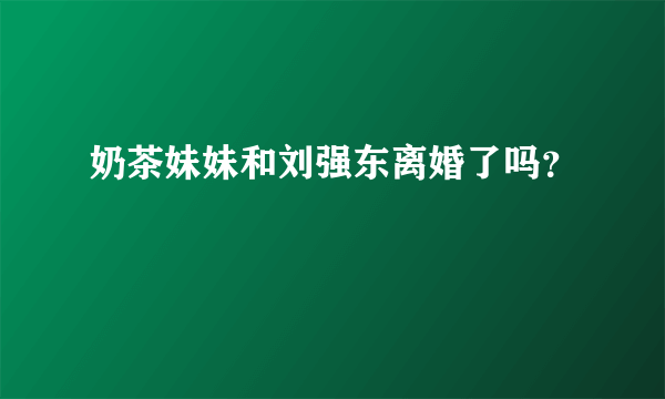 奶茶妹妹和刘强东离婚了吗？