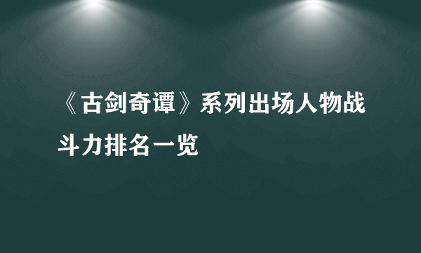 《古剑奇谭》系列出场人物战斗力排名一览