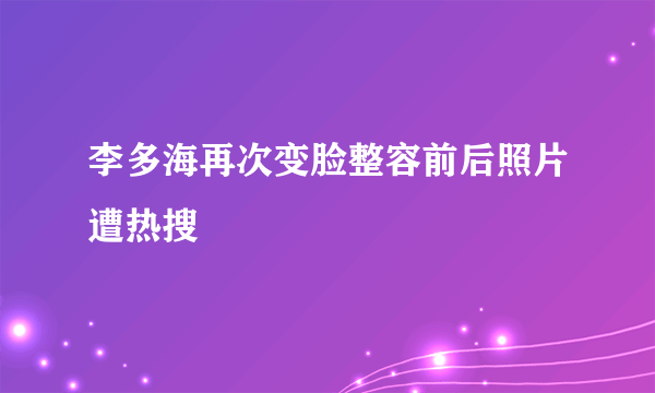 李多海再次变脸整容前后照片遭热搜