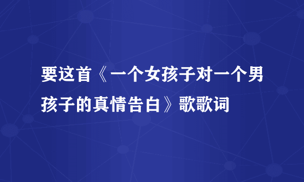 要这首《一个女孩子对一个男孩子的真情告白》歌歌词