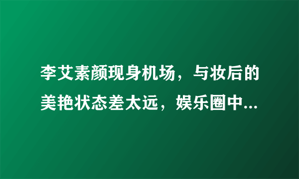 李艾素颜现身机场，与妆后的美艳状态差太远，娱乐圈中还有哪些妆前妆后差异较大的明星?