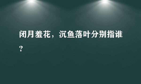 闭月羞花，沉鱼落叶分别指谁？