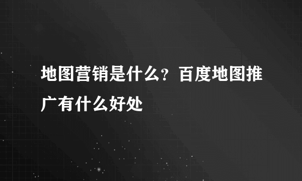 地图营销是什么？百度地图推广有什么好处