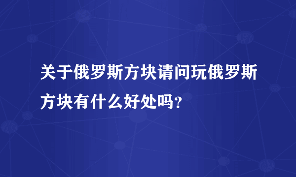 关于俄罗斯方块请问玩俄罗斯方块有什么好处吗？