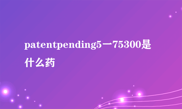 patentpending5一75300是什么药