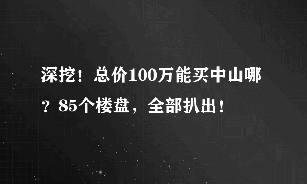 深挖！总价100万能买中山哪？85个楼盘，全部扒出！