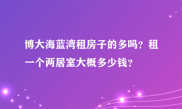 博大海蓝湾租房子的多吗？租一个两居室大概多少钱？