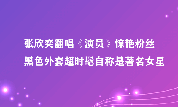 张欣奕翻唱《演员》惊艳粉丝黑色外套超时髦自称是著名女星