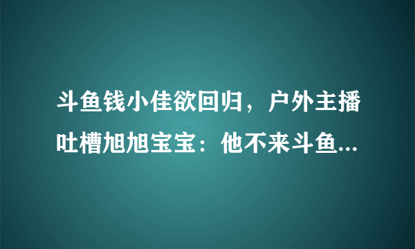 斗鱼钱小佳欲回归，户外主播吐槽旭旭宝宝：他不来斗鱼就没这么多事，你怎么看？