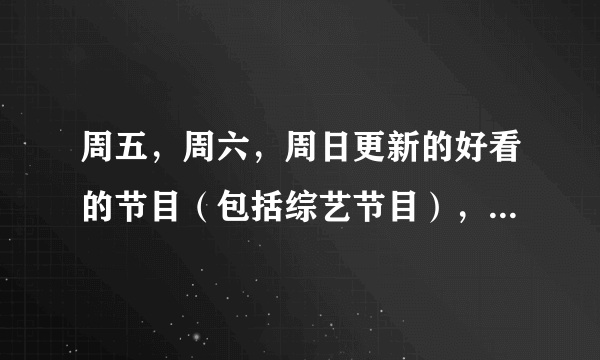 周五，周六，周日更新的好看的节目（包括综艺节目），电视剧，要全一点，谢谢