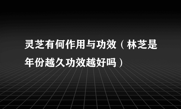 灵芝有何作用与功效（林芝是年份越久功效越好吗）