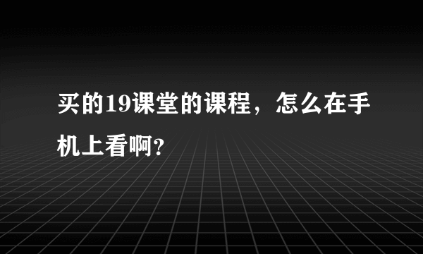 买的19课堂的课程，怎么在手机上看啊？