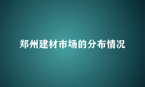 郑州建材市场的分布情况