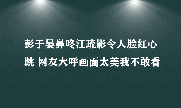 彭于晏鼻咚江疏影令人脸红心跳 网友大呼画面太美我不敢看