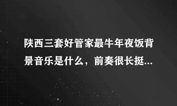 陕西三套好管家最牛年夜饭背景音乐是什么，前奏很长挺好听的，有谁知道是什么歌曲吗？