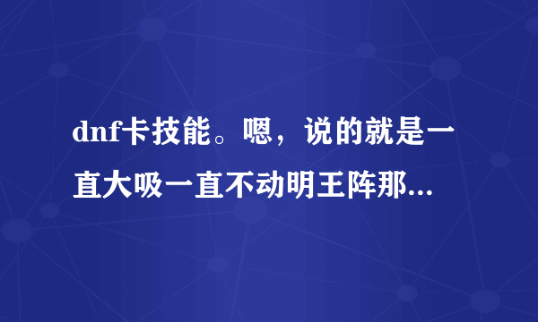 dnf卡技能。嗯，说的就是一直大吸一直不动明王阵那样的。说的详细点，最好有图片。