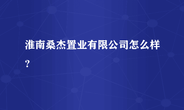 淮南桑杰置业有限公司怎么样？