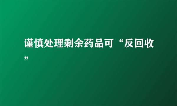 谨慎处理剩余药品可“反回收”