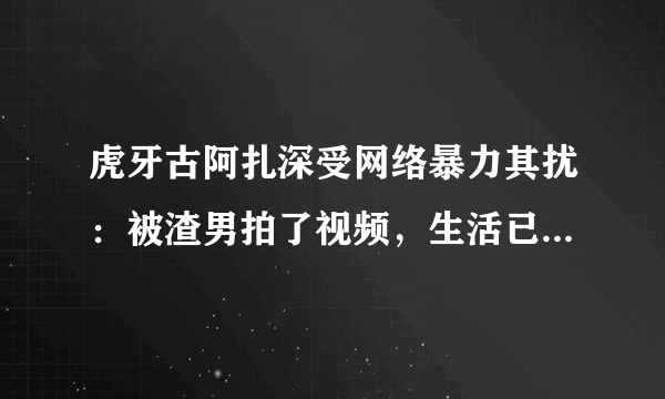 虎牙古阿扎深受网络暴力其扰：被渣男拍了视频，生活已经受到影响，你有何看法？