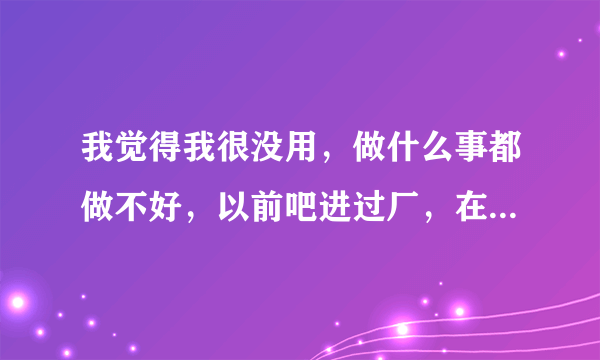 我觉得我很没用，做什么事都做不好，以前吧进过厂，在厂做的时候就觉得很苦，想着以后打死也不进厂了，好