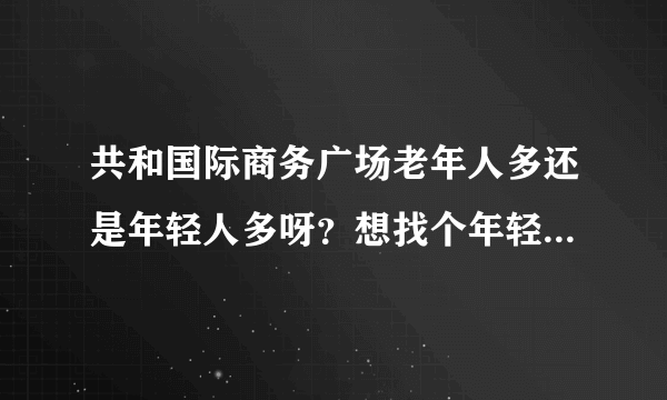 共和国际商务广场老年人多还是年轻人多呀？想找个年轻人多点的小区住，不知道这个小区合适不？