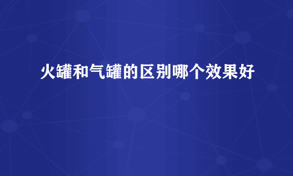 火罐和气罐的区别哪个效果好