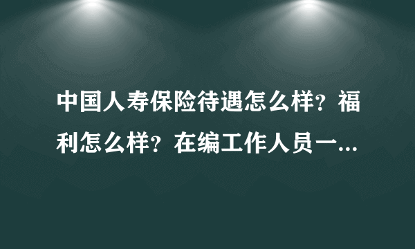 中国人寿保险待遇怎么样？福利怎么样？在编工作人员一般工资都多少