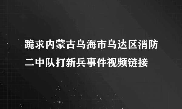 跪求内蒙古乌海市乌达区消防二中队打新兵事件视频链接