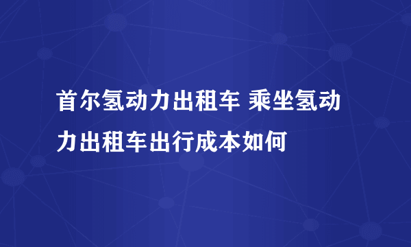 首尔氢动力出租车 乘坐氢动力出租车出行成本如何