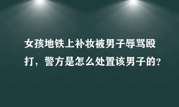 女孩地铁上补妆被男子辱骂殴打，警方是怎么处置该男子的？