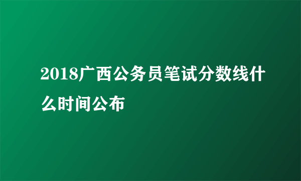 2018广西公务员笔试分数线什么时间公布