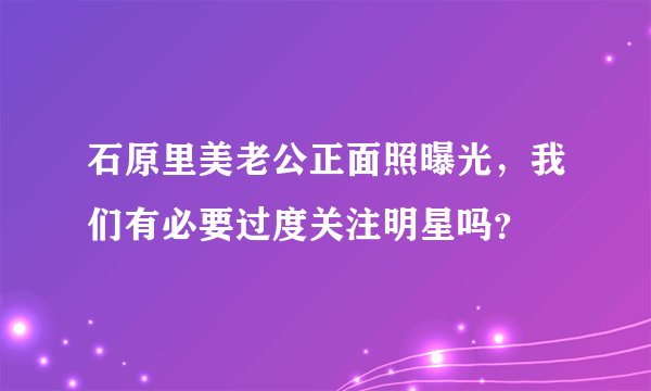 石原里美老公正面照曝光，我们有必要过度关注明星吗？