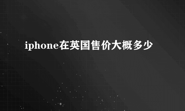 iphone在英国售价大概多少