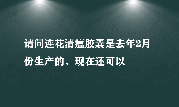 请问连花清瘟胶囊是去年2月份生产的，现在还可以