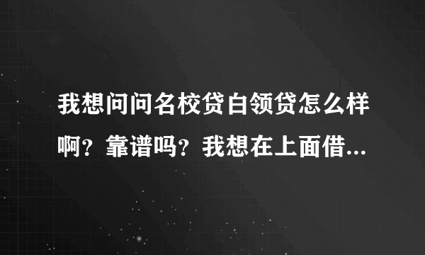 我想问问名校贷白领贷怎么样啊？靠谱吗？我想在上面借一笔钱。