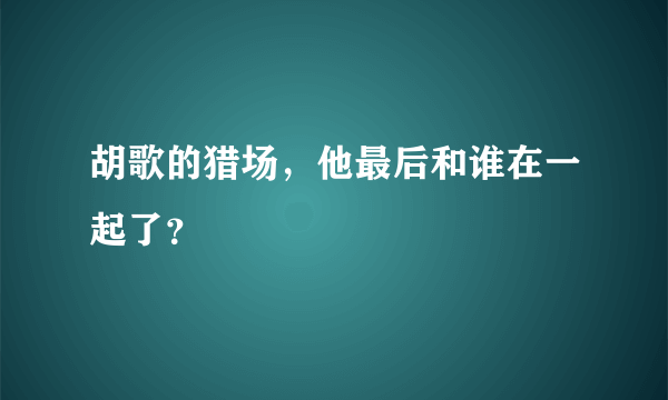 胡歌的猎场，他最后和谁在一起了？