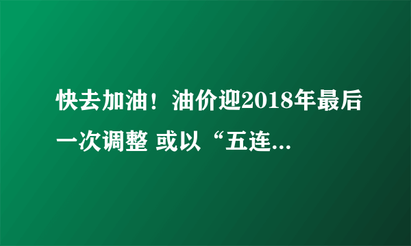 快去加油！油价迎2018年最后一次调整 或以“五连跌”收官