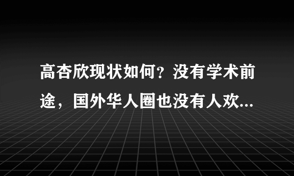 高杏欣现状如何？没有学术前途，国外华人圈也没有人欢迎她 - 飞外网