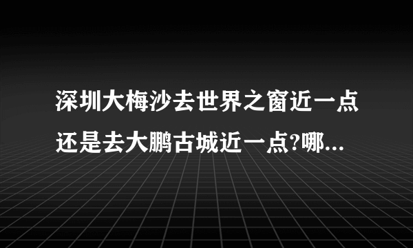 深圳大梅沙去世界之窗近一点还是去大鹏古城近一点?哪个地方比较好玩?