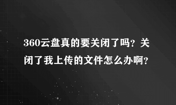 360云盘真的要关闭了吗？关闭了我上传的文件怎么办啊？