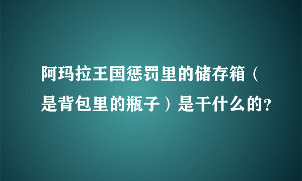 阿玛拉王国惩罚里的储存箱（是背包里的瓶子）是干什么的？