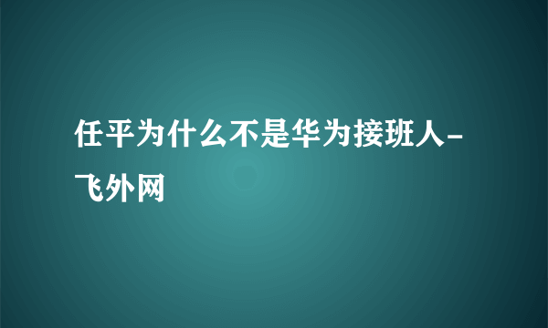 任平为什么不是华为接班人-飞外网