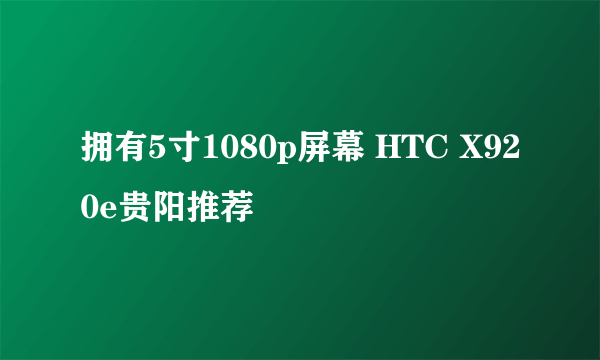 拥有5寸1080p屏幕 HTC X920e贵阳推荐