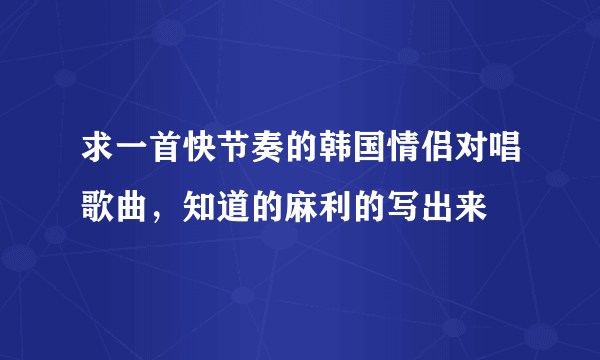 求一首快节奏的韩国情侣对唱歌曲，知道的麻利的写出来