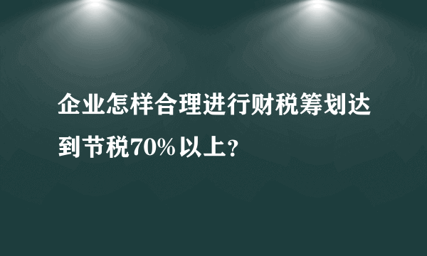 企业怎样合理进行财税筹划达到节税70%以上？