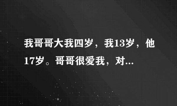 我哥哥大我四岁，我13岁，他17岁。哥哥很爱我，对我很好，很温柔，小时候就很喜欢抱着我，长大后又喜