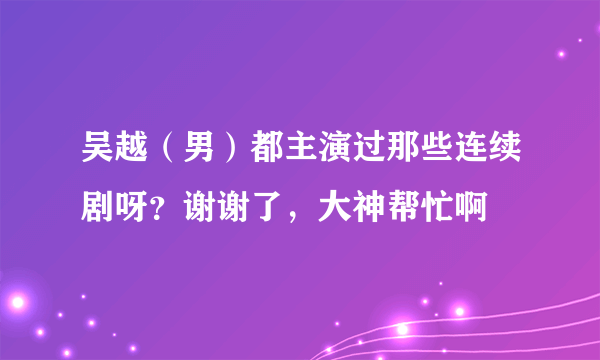 吴越（男）都主演过那些连续剧呀？谢谢了，大神帮忙啊