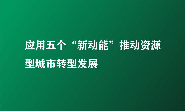 应用五个“新动能”推动资源型城市转型发展